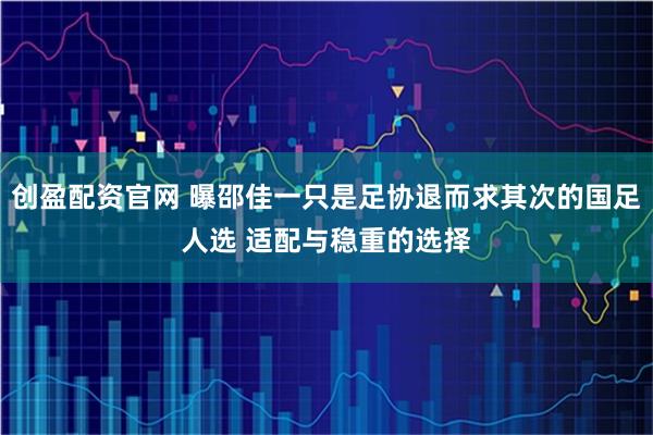 创盈配资官网 曝邵佳一只是足协退而求其次的国足人选 适配与稳重的选择