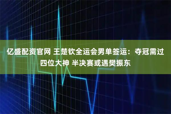 亿盛配资官网 王楚钦全运会男单签运：夺冠需过四位大神 半决赛或遇樊振东