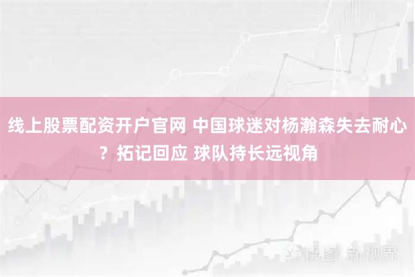 线上股票配资开户官网 中国球迷对杨瀚森失去耐心？拓记回应 球队持长远视角