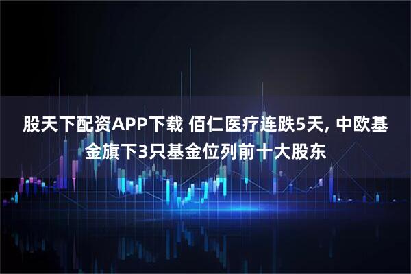 股天下配资APP下载 佰仁医疗连跌5天, 中欧基金旗下3只基金位列前十大股东