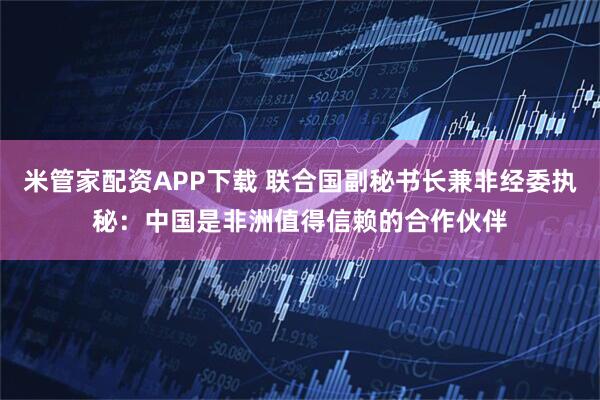 米管家配资APP下载 联合国副秘书长兼非经委执秘：中国是非洲值得信赖的合作伙伴