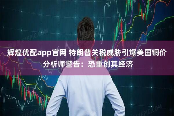 辉煌优配app官网 特朗普关税威胁引爆美国铜价 分析师警告：恐重创其经济