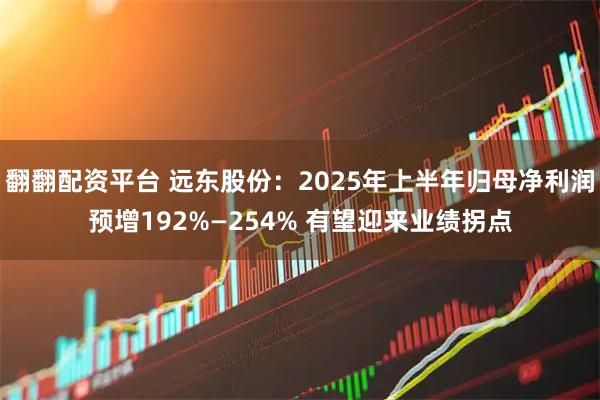 翻翻配资平台 远东股份：2025年上半年归母净利润预增192%—254% 有望迎来业绩拐点