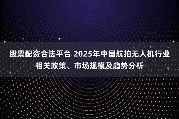 股票配资合法平台 2025年中国航拍无人机行业相关政策、市场规模及趋势分析