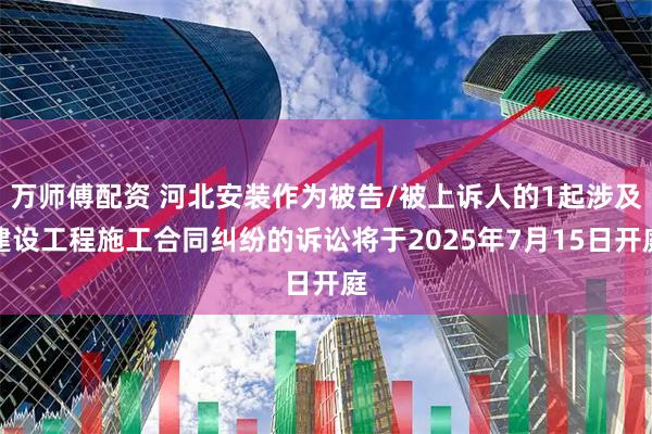 万师傅配资 河北安装作为被告/被上诉人的1起涉及建设工程施工合同纠纷的诉讼将于2025年7月15日开庭