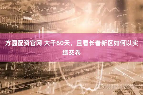 方圆配资官网 大干60天，且看长春新区如何以实绩交卷