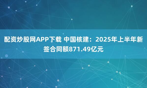 配资炒股网APP下载 中国核建：2025年上半年新签合同额871.49亿元