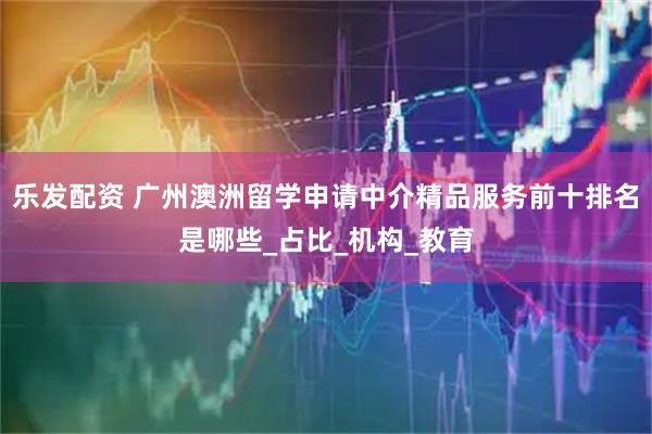 乐发配资 广州澳洲留学申请中介精品服务前十排名是哪些_占比_机构_教育