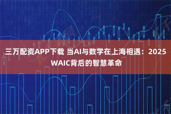 三万配资APP下载 当AI与数学在上海相遇：2025 WAIC背后的智慧革命