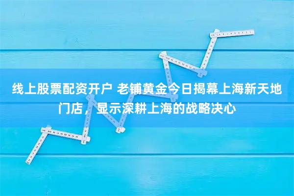 线上股票配资开户 老铺黄金今日揭幕上海新天地门店，显示深耕上海的战略决心