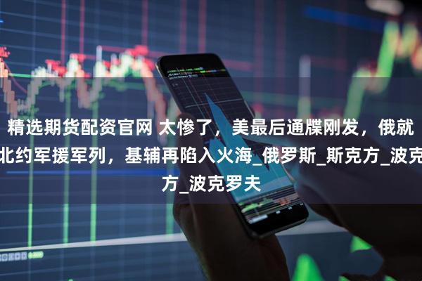 精选期货配资官网 太惨了，美最后通牒刚发，俄就炸翻北约军援军列，基辅再陷入火海_俄罗斯_斯克方_波克罗夫