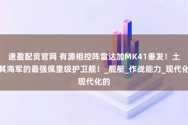 速盈配资官网 有源相控阵雷达加MK41垂发！土耳其海军的最强佩里级护卫舰！_舰艇_作战能力_现代化的