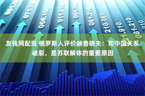 友钱网配资 俄罗斯人评价赫鲁晓夫：和中国关系破裂，是苏联解体的重要原因