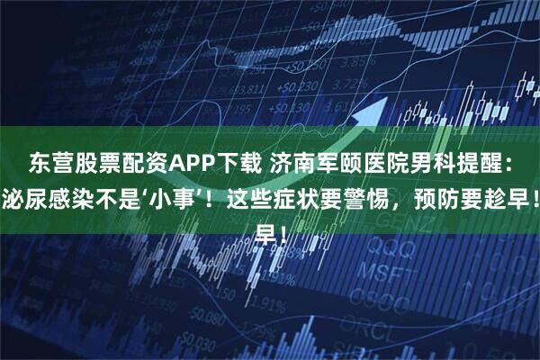 东营股票配资APP下载 济南军颐医院男科提醒：泌尿感染不是‘小事’！这些症状要警惕，预防要趁早！