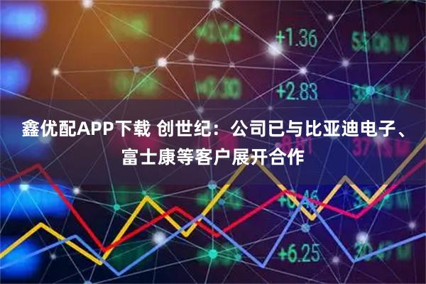 鑫优配APP下载 创世纪：公司已与比亚迪电子、富士康等客户展开合作