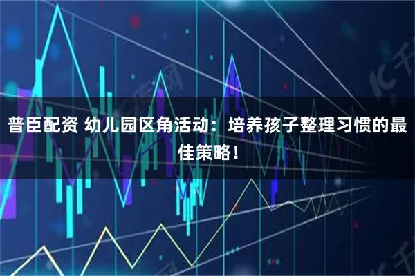 普臣配资 幼儿园区角活动：培养孩子整理习惯的最佳策略！