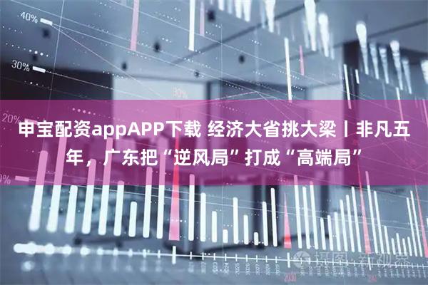 申宝配资appAPP下载 经济大省挑大梁丨非凡五年，广东把“逆风局”打成“高端局”