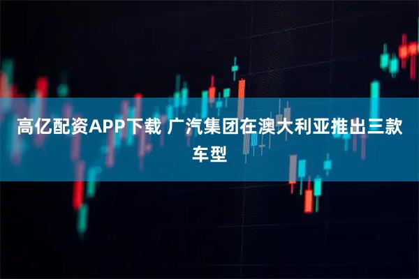 高亿配资APP下载 广汽集团在澳大利亚推出三款车型