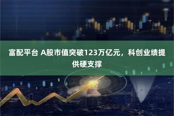富配平台 A股市值突破123万亿元,科创业绩提供硬支撑