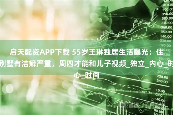 启天配资APP下载 55岁王琳独居生活曝光：住大别墅有洁癖严重，周四才能和儿子视频_独立_内心_时间