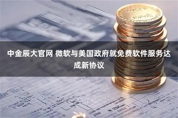 中金辰大官网 微软与美国政府就免费软件服务达成新协议